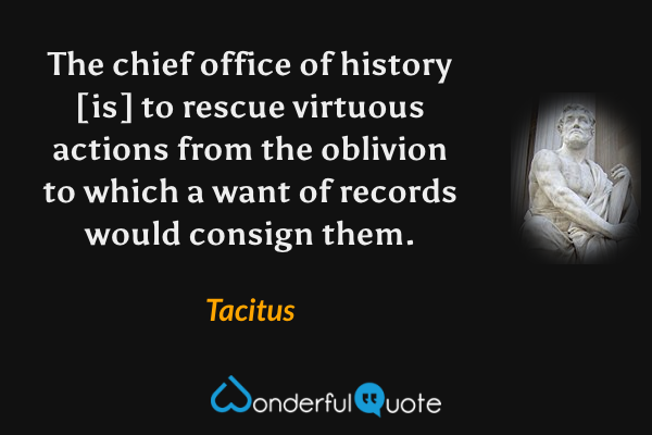 The chief office of history [is] to rescue virtuous actions from the oblivion to which a want of records would consign them. - Tacitus quote.