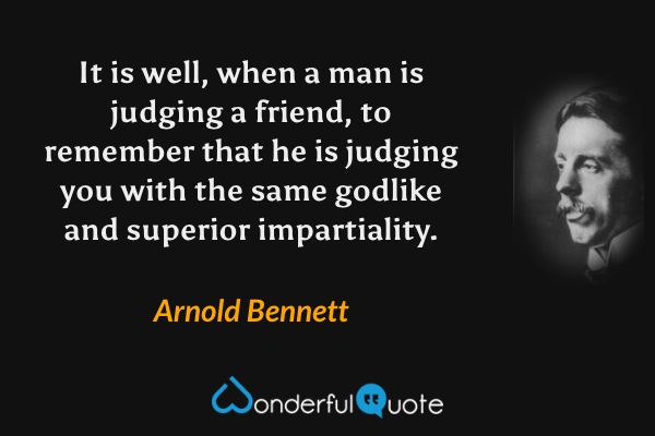 It is well, when a man is judging a friend, to remember that he is judging you with the same godlike and superior impartiality. - Arnold Bennett quote.