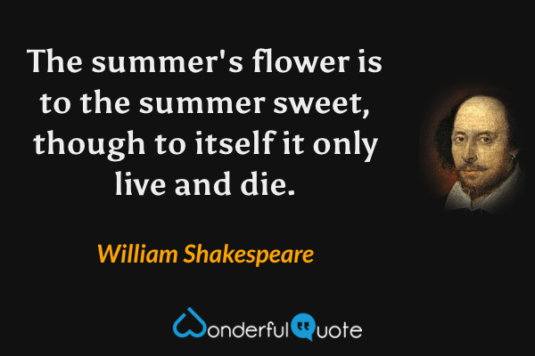 The summer's flower is to the summer sweet, though to itself it only live and die. - William Shakespeare quote.