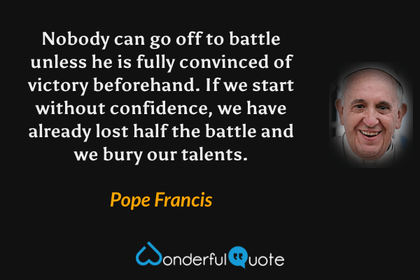 Nobody can go off to battle unless he is fully convinced of victory beforehand. If we start without confidence, we have already lost half the battle and we bury our talents. - Pope Francis quote.