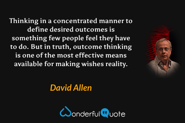 Thinking in a concentrated manner to define desired outcomes is something few people feel they have to do. But in truth, outcome thinking is one of the most effective means available for making wishes reality. - David Allen quote.