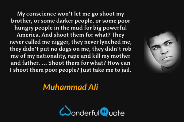 My conscience won't let me go shoot my brother, or some darker people, or some poor hungry people in the mud for big powerful America. And shoot them for what? They never called me nigger, they never lynched me, they didn't put no dogs on me, they didn't rob me of my nationality, rape and kill my mother and father. ... Shoot them for what? How can I shoot them poor people? Just take me to jail. - Muhammad Ali quote.