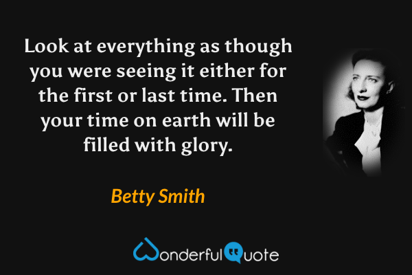Look at everything as though you were seeing it either for the first or last time. Then your time on earth will be filled with glory. - Betty Smith quote.