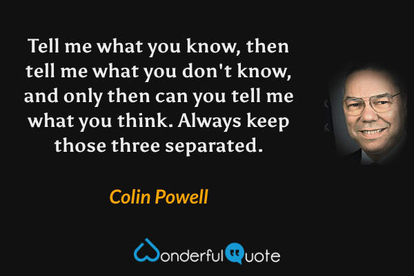 Tell me what you know, then tell me what you don't know, and only then can you tell me what you think. Always keep those three separated. - Colin Powell quote.