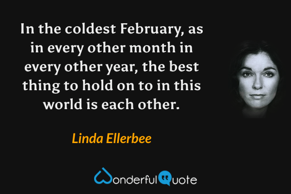 In the coldest February, as in every other month in every other year, the best thing to hold on to in this world is each other. - Linda Ellerbee quote.