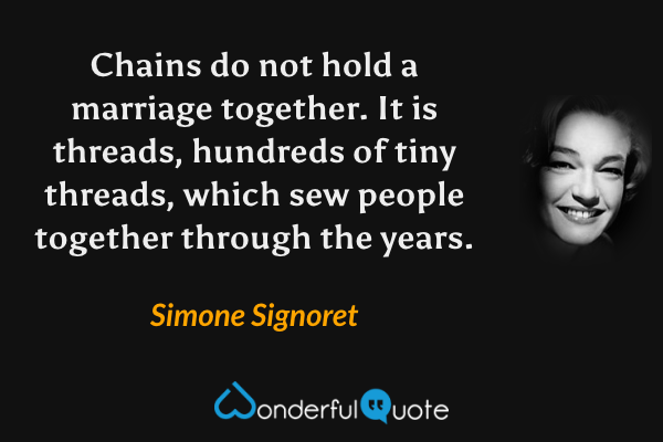 Chains do not hold a marriage together. It is threads, hundreds of tiny threads, which sew people together through the years. - Simone Signoret quote.