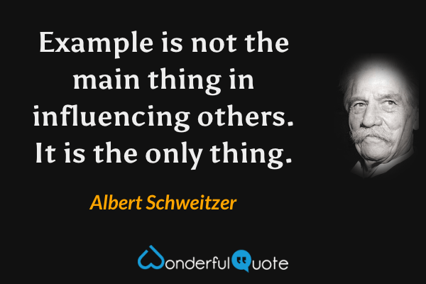 Example is not the main thing in influencing others. It is the only thing. - Albert Schweitzer quote.