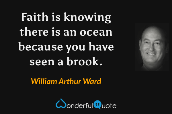 Faith is knowing there is an ocean because you have seen a brook. - William Arthur Ward quote.