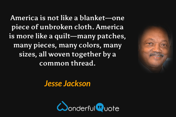 America is not like a blanket—one piece of unbroken cloth. America is more like a quilt—many patches, many pieces, many colors, many sizes, all woven together by a common thread. - Jesse Jackson quote.