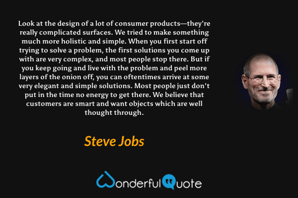 Look at the design of a lot of consumer products—they're really complicated surfaces. We tried to make something much more holistic and simple. When you first start off trying to solve a problem, the first solutions you come up with are very complex, and most people stop there. But if you keep going and live with the problem and peel more layers of the onion off, you can oftentimes arrive at some very elegant and simple solutions. Most people just don't put in the time no energy to get there. We believe that customers are smart and want objects which are well thought through. - Steve Jobs quote.