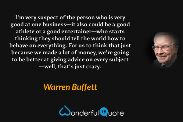 I'm very suspect of the person who is very good at one business—it also could be a good athlete or a good entertainer—who starts thinking they should tell the world how to behave on everything. For us to think that just because we made a lot of money, we're going to be better at giving advice on every subject—well, that's just crazy. - Warren Buffett quote.