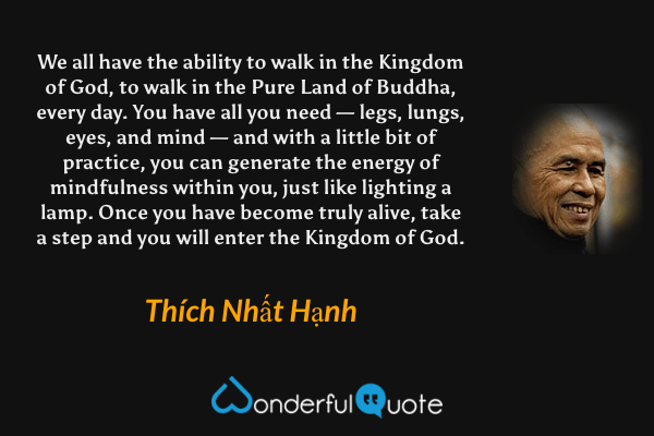 We all have the ability to walk in the Kingdom of God, to walk in the Pure Land of Buddha, every day. You have all you need — legs, lungs, eyes, and mind — and with a little bit of practice, you can generate the energy of mindfulness within you, just like lighting a lamp. Once you have become truly alive, take a step and you will enter the Kingdom of God. - Thích Nhất Hạnh quote.