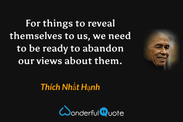 For things to reveal themselves to us, we need to be ready to abandon our views about them. - Thích Nhất Hạnh quote.