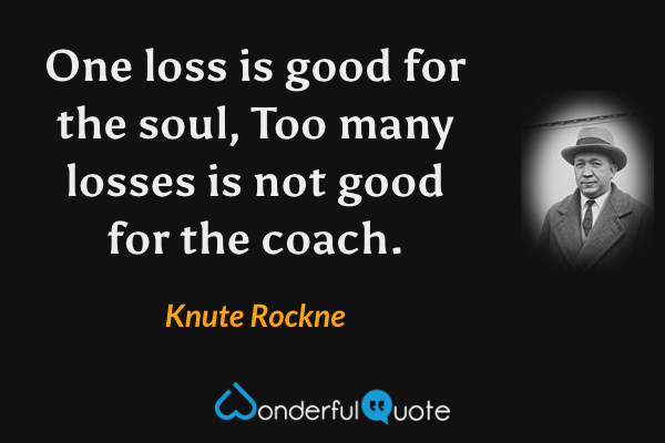 One loss is good for the soul, Too many losses is not good for the coach. - Knute Rockne quote.