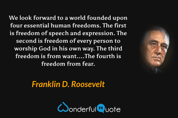 We look forward to a world founded upon four essential human freedoms. The first is freedom of speech and expression. The second is freedom of every person to worship God in his own way. The third freedom is from want....The fourth is freedom from fear. - Franklin D. Roosevelt quote.