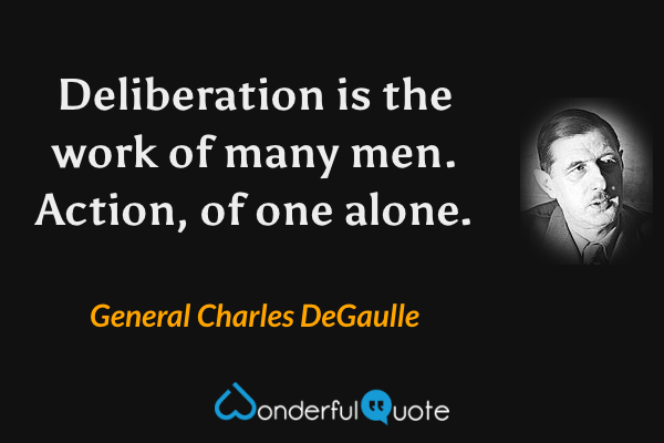 Deliberation is the work of many men. Action, of one alone. - General Charles DeGaulle quote.
