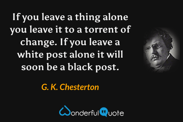 If you leave a thing alone you leave it to a torrent of change. If you leave a white post alone it will soon be a black post. - G. K. Chesterton quote.