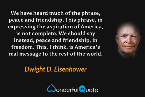 We have heard much of the phrase, peace and friendship. This phrase, in expressing the aspiration of America, is not complete. We should say instead, peace and friendship, in freedom. This, I think, is America's real message to the rest of the world. - Dwight D. Eisenhower quote.