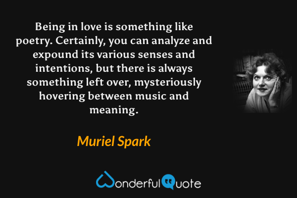 Being in love is something like poetry. Certainly, you can analyze and expound its various senses and intentions, but there is always something left over, mysteriously hovering between music and meaning. - Muriel Spark quote.