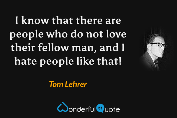 I know that there are people who do not love their fellow man, and I hate people like that! - Tom Lehrer quote.