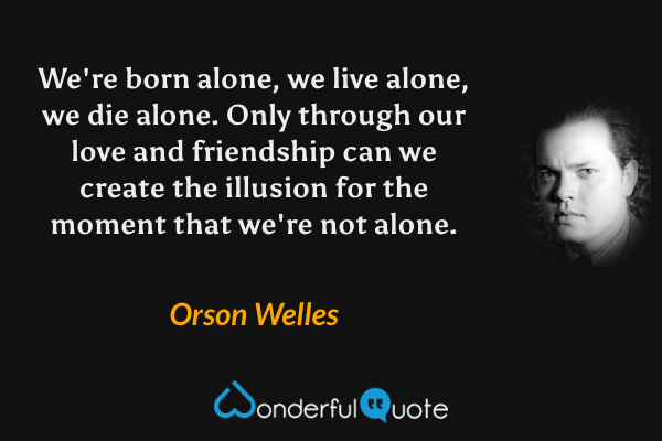We're born alone, we live alone, we die alone. Only through our love and friendship can we create the illusion for the moment that we're not alone. - Orson Welles quote.