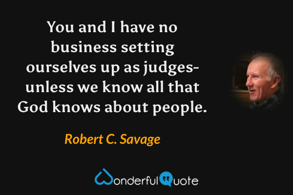 You and I have no business setting ourselves up as judges- unless we know all that God knows about people. - Robert C. Savage quote.