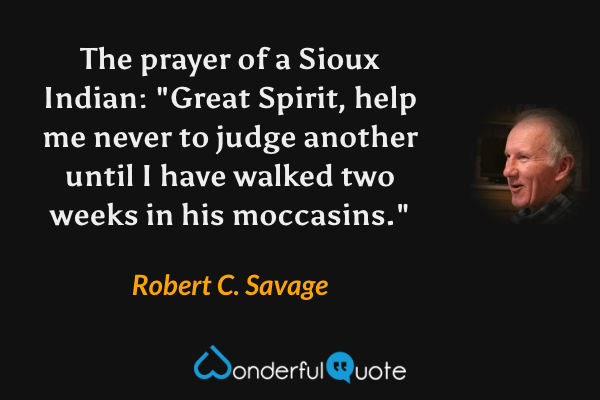 The prayer of a Sioux Indian: "Great Spirit, help me never to judge another until I have walked two weeks in his moccasins." - Robert C. Savage quote.