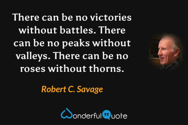 There can be no victories without battles. There can be no peaks without valleys. There can be no roses without thorns. - Robert C. Savage quote.