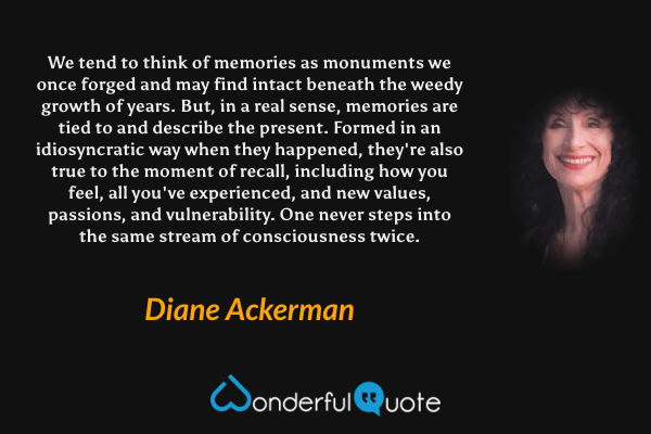 We tend to think of memories as monuments we once forged and may find intact beneath the weedy growth of years. But, in a real sense, memories are tied to and describe the present. Formed in an idiosyncratic way when they happened, they're also true to the moment of recall, including how you feel, all you've experienced, and new values, passions, and vulnerability. One never steps into the same stream of consciousness twice. - Diane Ackerman quote.