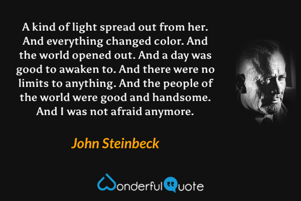 A kind of light spread out from her. And everything changed color. And the world opened out. And a day was good to awaken to. And there were no limits to anything. And the people of the world were good and handsome. And I was not afraid anymore. - John Steinbeck quote.