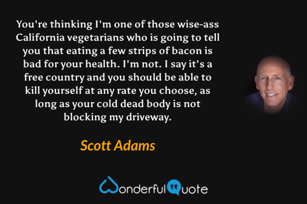 You're thinking I'm one of those wise-ass California vegetarians who is going to tell you that eating a few strips of bacon is bad for your health. I'm not. I say it's a free country and you should be able to kill yourself at any rate you choose, as long as your cold dead body is not blocking my driveway. - Scott Adams quote.