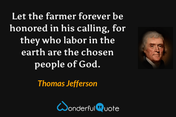 Let the farmer forever be honored in his calling, for they who labor in the earth are the chosen people of God. - Thomas Jefferson quote.