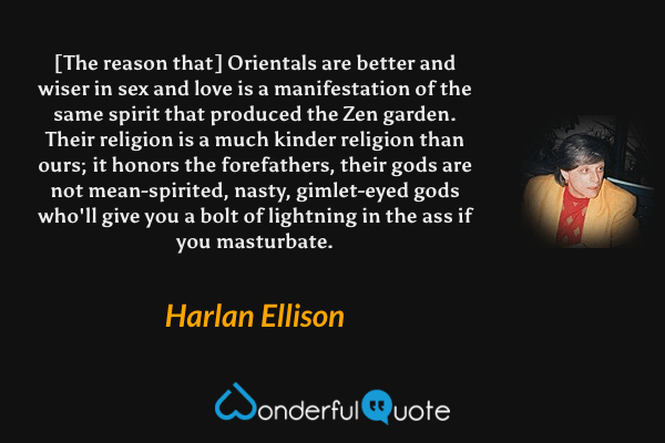 [The reason that] Orientals are better and wiser in sex and love is a manifestation of the same spirit that produced the Zen garden. Their religion is a much kinder religion than ours; it honors the forefathers, their gods are not mean-spirited, nasty, gimlet-eyed gods who'll give you a bolt of lightning in the ass if you masturbate. - Harlan Ellison quote.