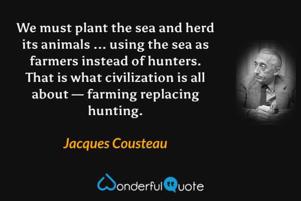 We must plant the sea and herd its animals ... using the sea as farmers instead of hunters. That is what civilization is all about — farming replacing hunting. - Jacques Cousteau quote.