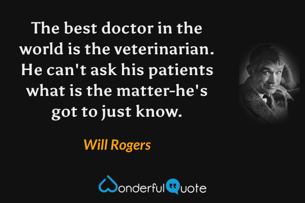The best doctor in the world is the veterinarian. He can't ask his patients what is the matter-he's got to just know. - Will Rogers quote.