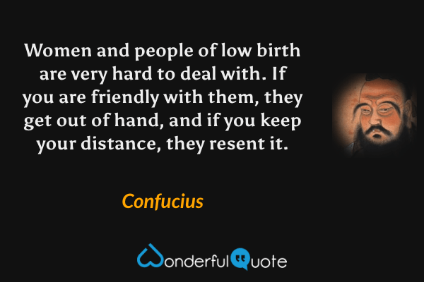 Women and people of low birth are very hard to deal with. If you are friendly with them, they get out of hand, and if you keep your distance, they resent it. - Confucius quote.