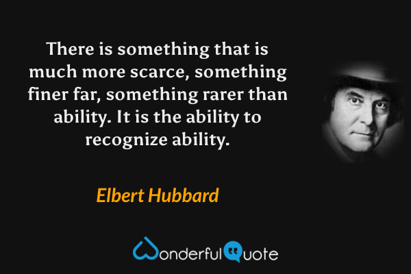 There is something that is much more scarce, something finer far, something rarer than ability. It is the ability to recognize ability. - Elbert Hubbard quote.