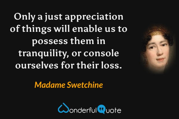 Only a just appreciation of things will enable us to possess them in tranquility, or console ourselves for their loss. - Madame Swetchine quote.