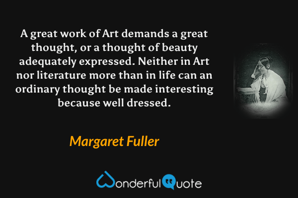 A great work of Art demands a great thought, or a thought of beauty adequately expressed. Neither in Art nor literature more than in life can an ordinary thought be made interesting because well dressed. - Margaret Fuller quote.