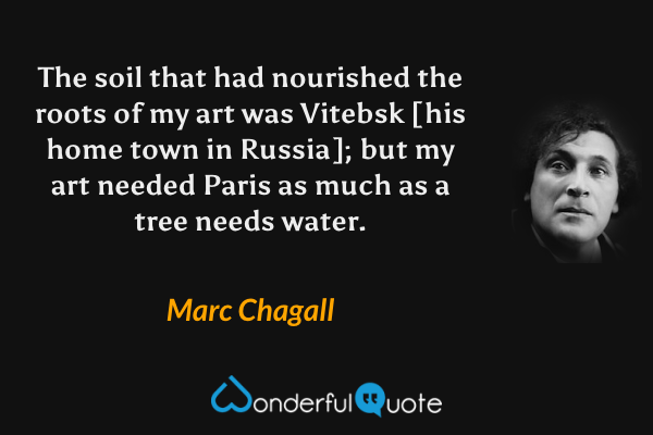 The soil that had nourished the roots of my art was Vitebsk [his home town in Russia]; but my art needed Paris as much as a tree needs water. - Marc Chagall quote.