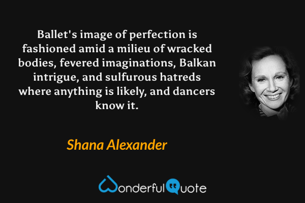 Ballet's image of perfection is fashioned amid a milieu of wracked bodies, fevered imaginations, Balkan intrigue, and sulfurous hatreds where anything is likely, and dancers know it. - Shana Alexander quote.
