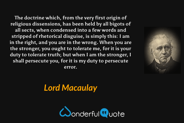 The doctrine which, from the very first origin of religious dissensions, has been held by all bigots of all sects, when condensed into a few words and stripped of rhetorical disguise, is simply this: I am in the right, and you are in the wrong. When you are the stronger, you ought to tolerate me, for it is your duty to tolerate truth; but when I am the stronger, I shall persecute you, for it is my duty to persecute error. - Lord Macaulay quote.