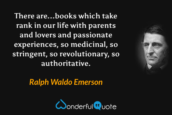 There are...books which take rank in our life with parents and lovers and passionate experiences, so medicinal, so stringent, so revolutionary, so authoritative. - Ralph Waldo Emerson quote.