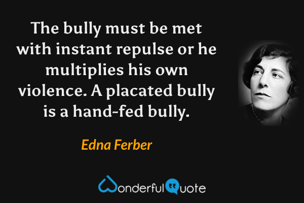 The bully must be met with instant repulse or he multiplies his own violence.  A placated bully is a hand-fed bully. - Edna Ferber quote.