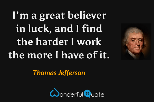 I'm a great believer in luck, and I find the harder I work the more I have of it. - Thomas Jefferson quote.