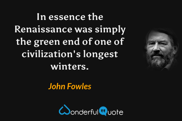 In essence the Renaissance was simply the green end of one of civilization's longest winters. - John Fowles quote.