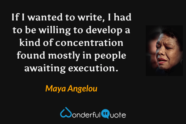 If I wanted to write, I had to be willing to develop a kind of concentration found mostly in people awaiting execution. - Maya Angelou quote.