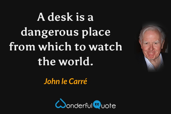 A desk is a dangerous place from which to watch the world. - John le Carré quote.