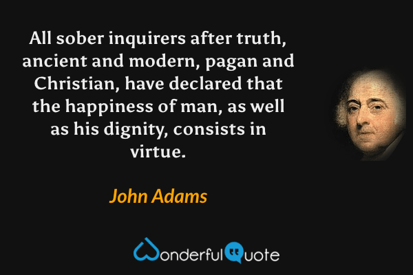 All sober inquirers after truth, ancient and modern, pagan and Christian, have declared that the happiness of man, as well as his dignity, consists in virtue. - John Adams quote.