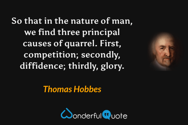 So that in the nature of man, we find three principal causes of quarrel. First, competition; secondly, diffidence; thirdly, glory. - Thomas Hobbes quote.